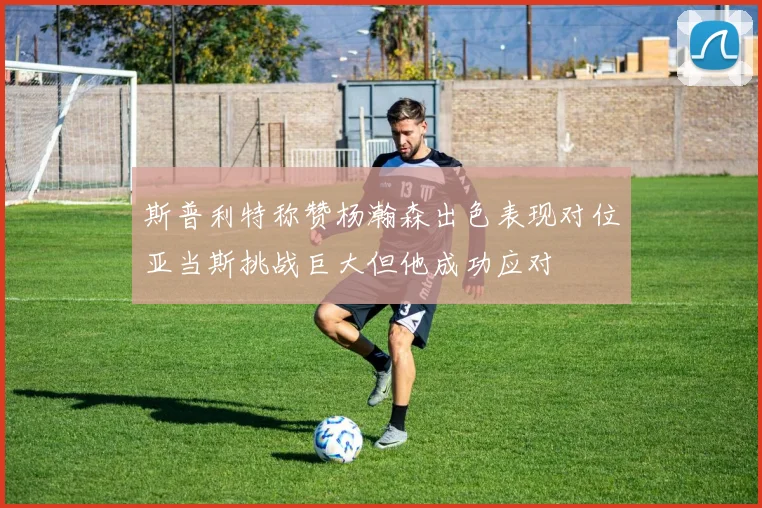 斯普利特称赞杨瀚森出色表现对位亚当斯挑战巨大但他成功应对