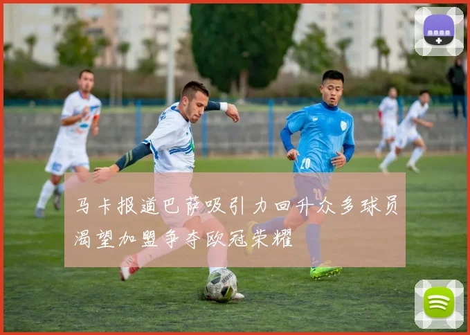 马卡报道巴萨吸引力回升众多球员渴望加盟争夺欧冠荣耀