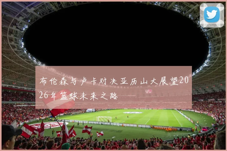 布伦森与卢卡对决亚历山大展望2026年篮球未来之路