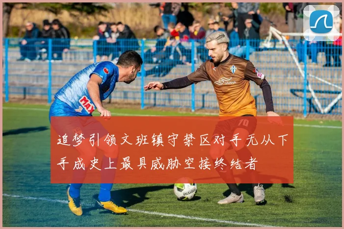 追梦引领文班镇守禁区对手无从下手成史上最具威胁空接终结者