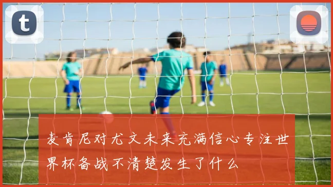 麦肯尼对尤文未来充满信心专注世界杯备战不清楚发生了什么