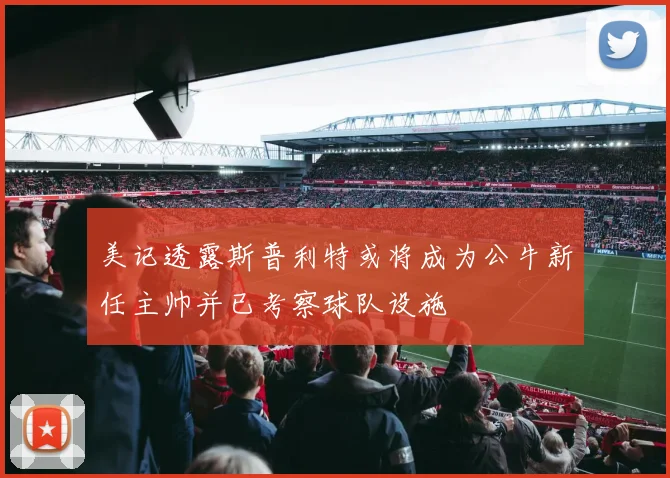 美记透露斯普利特或将成为公牛新任主帅并已考察球队设施