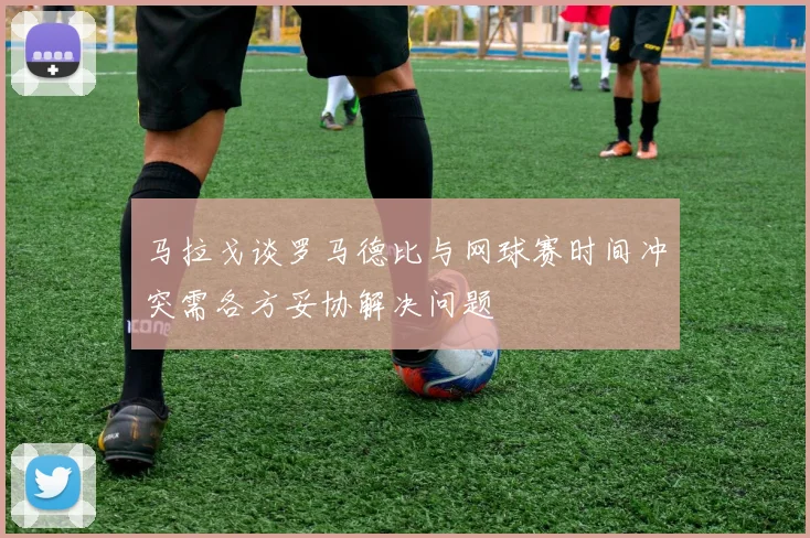 马拉戈谈罗马德比与网球赛时间冲突需各方妥协解决问题