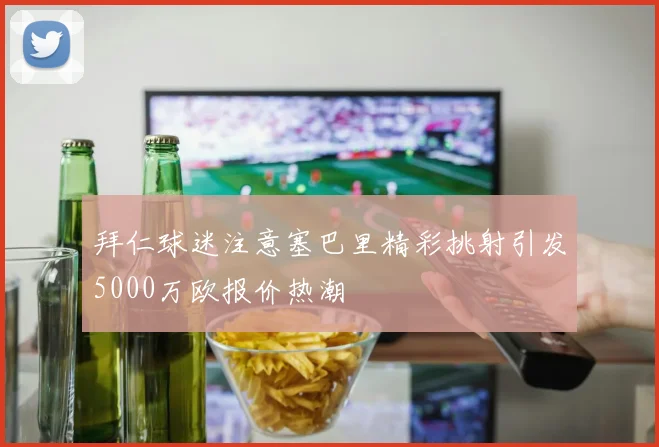 拜仁球迷注意塞巴里精彩挑射引发5000万欧报价热潮