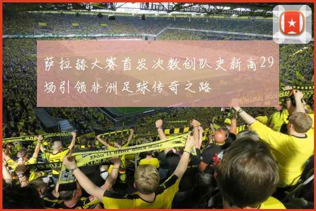 萨拉赫大赛首发次数创队史新高29场引领非洲足球传奇之路