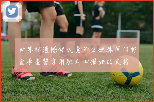 世界杯遗憾错过妻子分娩韩国门将金承奎誓言用胜利回报她的支持