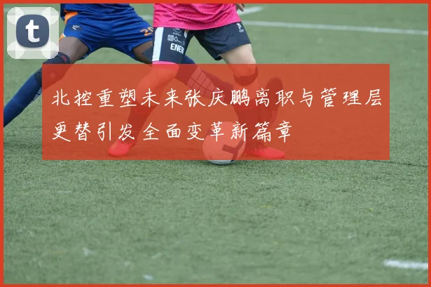 北控重塑未来张庆鹏离职与管理层更替引发全面变革新篇章