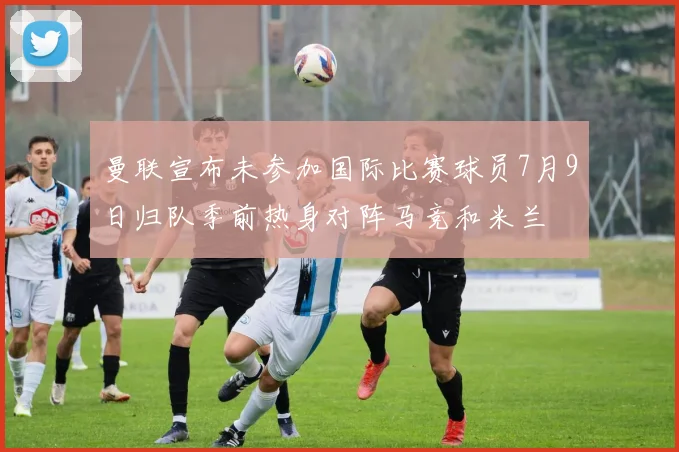曼联宣布未参加国际比赛球员7月9日归队季前热身对阵马竞和米兰