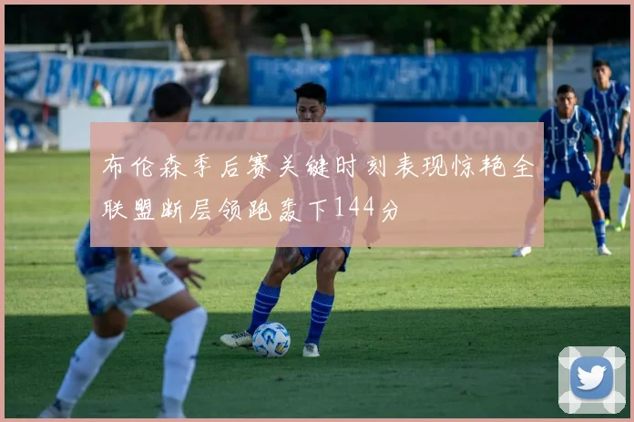 布伦森季后赛关键时刻表现惊艳全联盟断层领跑轰下144分