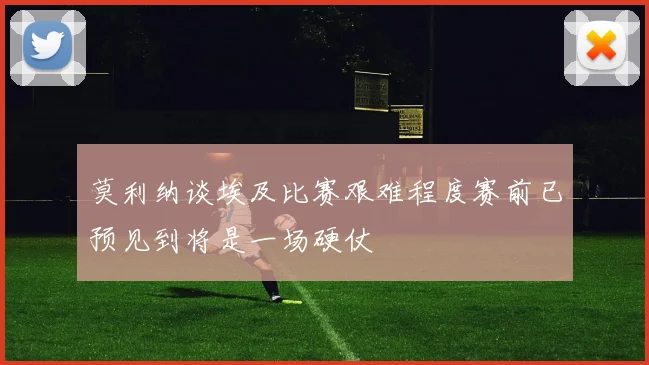 莫利纳谈埃及比赛艰难程度赛前已预见到将是一场硬仗