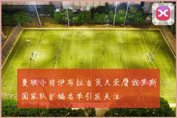 曼联小将伊布拉吉莫夫荣膺俄罗斯国家队扩编名单引发关注