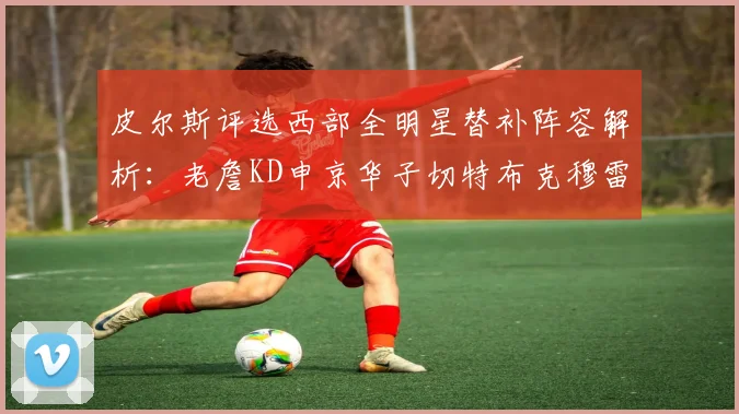 皮尔斯评选西部全明星替补阵容解析：老詹KD申京华子切特布克穆雷的实力对比