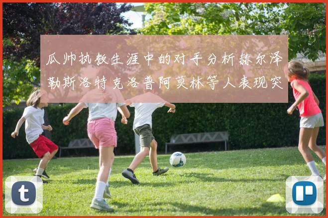 瓜帅执教生涯中的对手分析赫尔泽勒斯洛特克洛普阿莫林等人表现突出