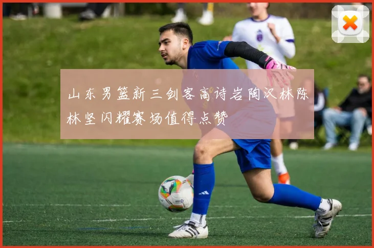 山东男篮新三剑客高诗岩陶汉林陈林坚闪耀赛场值得点赞