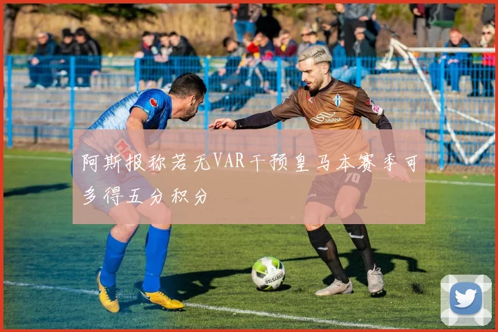阿斯报称若无VAR干预皇马本赛季可多得五分积分