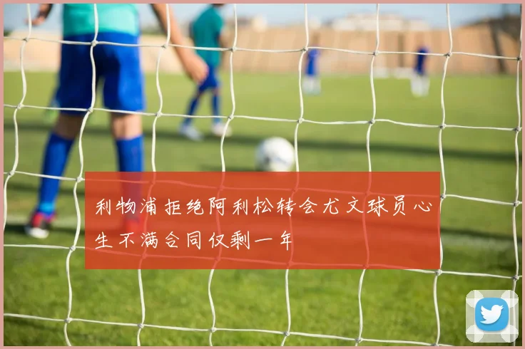 利物浦拒绝阿利松转会尤文球员心生不满合同仅剩一年
