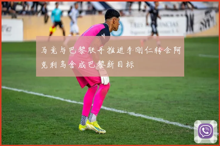 马竞与巴黎联手推进李刚仁转会阿克利乌舍成巴黎新目标