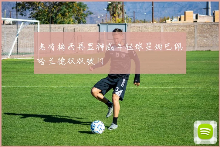 老将梅西再显神威年轻球星姆巴佩哈兰德双双破门