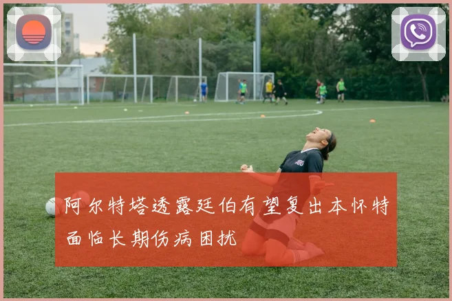 阿尔特塔透露廷伯有望复出本怀特面临长期伤病困扰