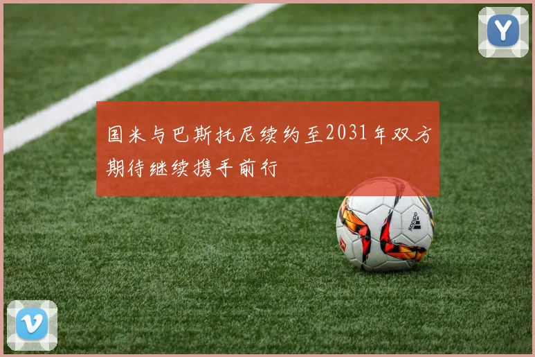 国米与巴斯托尼续约至2031年双方期待继续携手前行